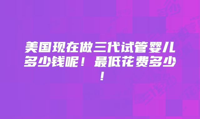 美国现在做三代试管婴儿多少钱呢！最低花费多少！