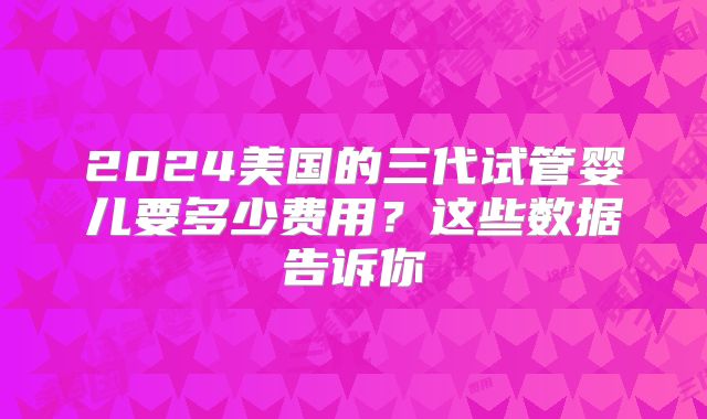 2024美国的三代试管婴儿要多少费用?这些数据告诉你