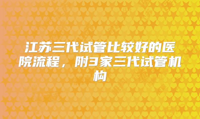 江苏三代试管比较好的医院流程，附3家三代试管机构