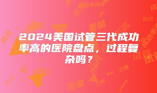 2024美国试管三代成功率高的医院盘点，过程复杂吗？
