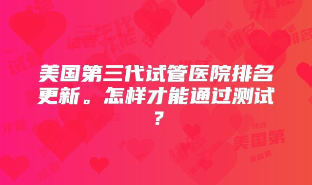 美国第三代试管医院排名更新。怎样才能通过测试?