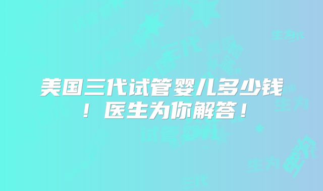 美国三代试管婴儿多少钱！医生为你解答！