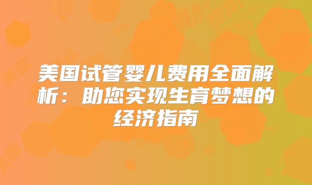 美国试管婴儿费用全面解析：助您实现生育梦想的经济指南