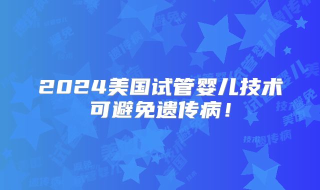 2024美国试管婴儿技术可避免遗传病！