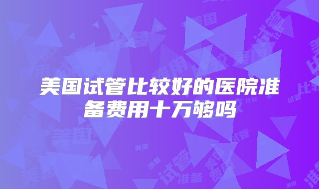 美国试管比较好的医院准备费用十万够吗