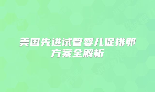 美国先进试管婴儿促排卵方案全解析