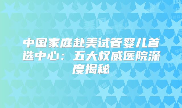 中国家庭赴美试管婴儿首选中心：五大权威医院深度揭秘