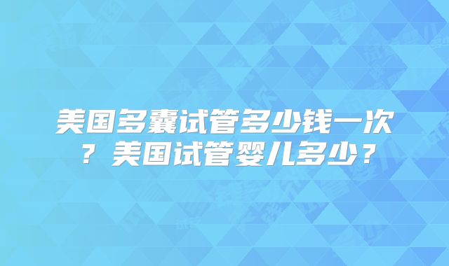 美国多囊试管多少钱一次？美国试管婴儿多少？