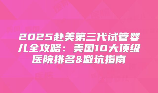 2025赴美第三代试管婴儿全攻略：美国10大顶级医院排名&避坑指南