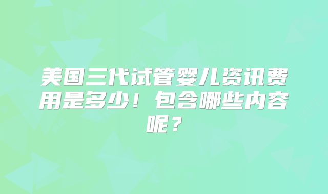 美国三代试管婴儿资讯费用是多少!包含哪些内容呢?