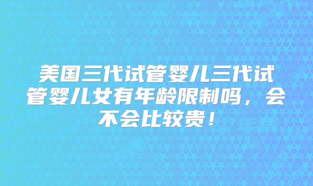 美国三代试管婴儿三代试管婴儿女有年龄限制吗，会不会比较贵！