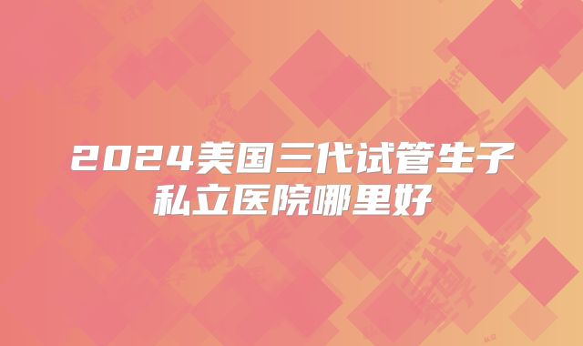 2024美国三代试管生子私立医院哪里好