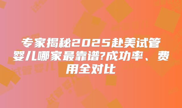 专家揭秘2025赴美试管婴儿哪家最靠谱?成功率、费用全对比