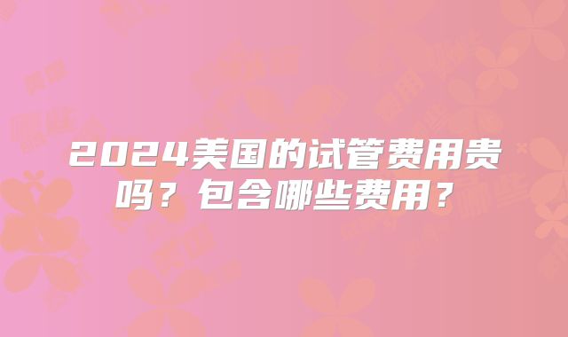 2024美国的试管费用贵吗？包含哪些费用？
