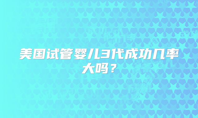 美国试管婴儿3代成功几率大吗？