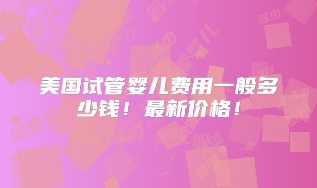美国试管婴儿费用一般多少钱！最新价格！