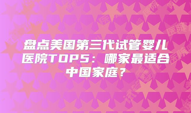 盘点美国第三代试管婴儿医院TOP5：哪家最适合中国家庭？