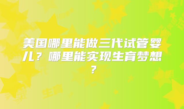 美国哪里能做三代试管婴儿？哪里能实现生育梦想？