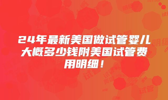 24年最新美国做试管婴儿大概多少钱附美国试管费用明细！