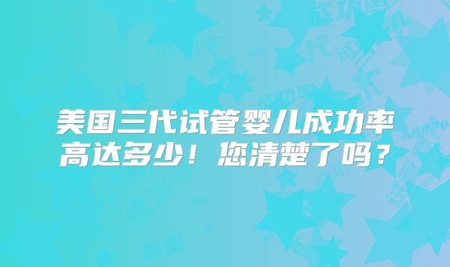 美国三代试管婴儿成功率高达多少！您清楚了吗？