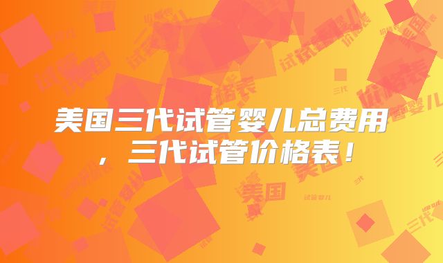 美国三代试管婴儿总费用，三代试管价格表！