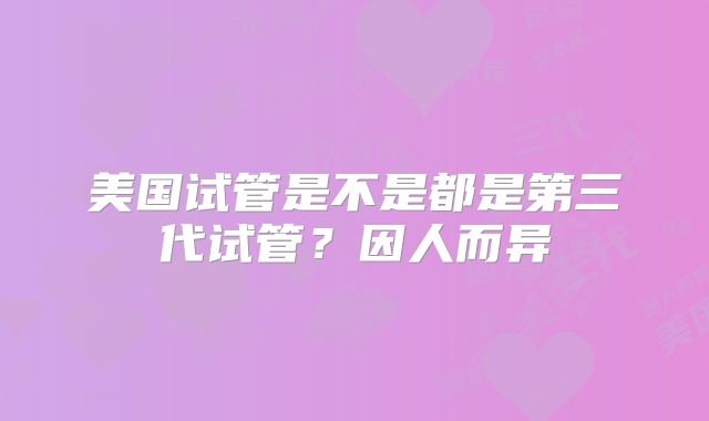 美国试管是不是都是第三代试管？因人而异