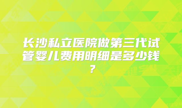 长沙私立医院做第三代试管婴儿费用明细是多少钱？