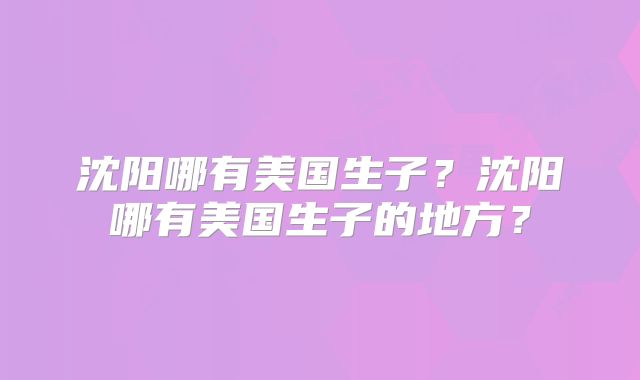 沈阳哪有美国生子？沈阳哪有美国生子的地方？
