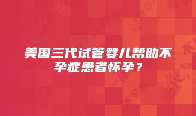 美国三代试管婴儿帮助不孕症患者怀孕？