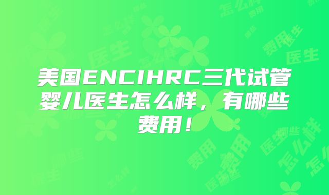 美国ENCIHRC三代试管婴儿医生怎么样，有哪些费用！