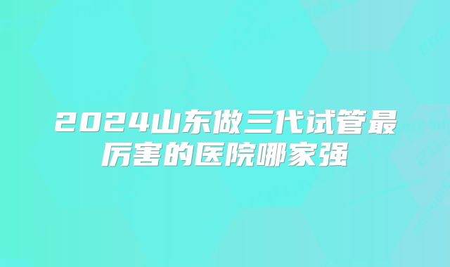 2024山东做三代试管最厉害的医院哪家强
