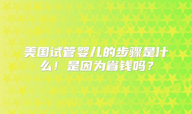美国试管婴儿的步骤是什么!是因为省钱吗?