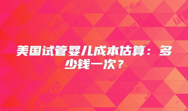 美国试管婴儿成本估算：多少钱一次？