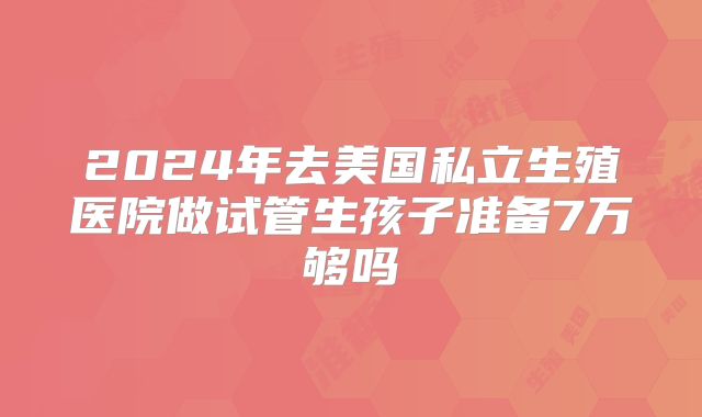 2024年去美国私立生殖医院做试管生孩子准备7万够吗
