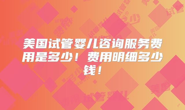 美国试管婴儿咨询服务费用是多少！费用明细多少钱！