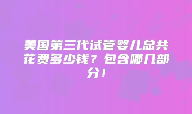 美国第三代试管婴儿总共花费多少钱？包含哪几部分！