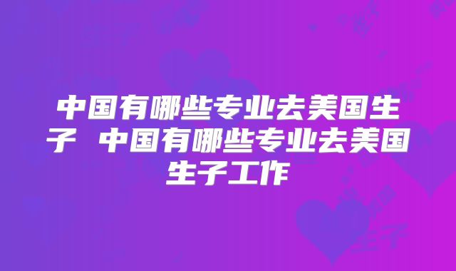 中国有哪些专业去美国生子 中国有哪些专业去美国生子工作