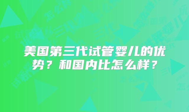 美国第三代试管婴儿的优势？和国内比怎么样？