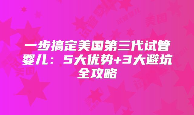 一步搞定美国第三代试管婴儿:5大优势+3大避坑全攻略