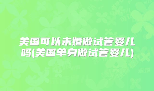 美国可以未婚做试管婴儿吗(美国单身做试管婴儿)