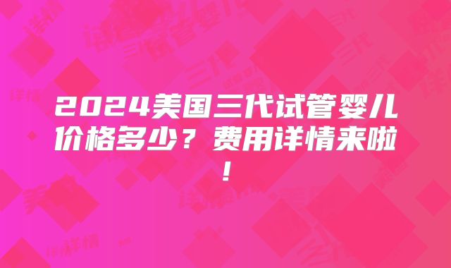 2024美国三代试管婴儿价格多少？费用详情来啦!