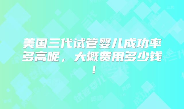 美国三代试管婴儿成功率多高呢，大概费用多少钱！