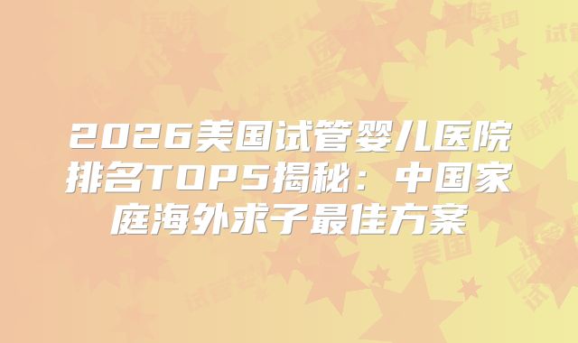2026美国试管婴儿医院排名TOP5揭秘：中国家庭海外求子最佳方案