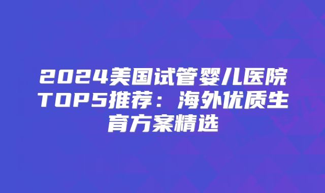 2024美国试管婴儿医院TOP5推荐：海外优质生育方案精选