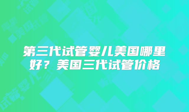 第三代试管婴儿美国哪里好?美国三代试管价格