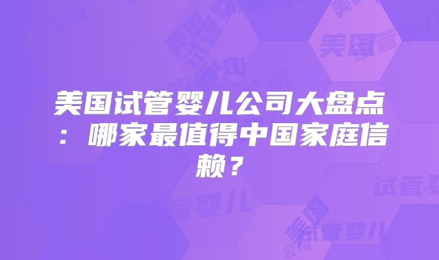 美国试管婴儿公司大盘点：哪家最值得中国家庭信赖？