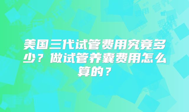 美国三代试管费用究竟多少？做试管养囊费用怎么算的？