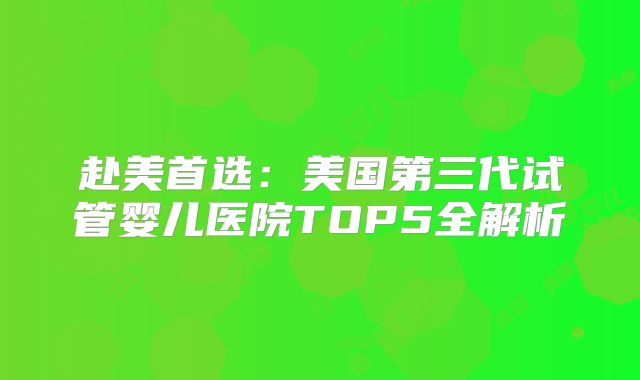 赴美首选：美国第三代试管婴儿医院TOP5全解析