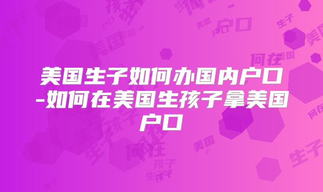 美国生子如何办国内户口-如何在美国生孩子拿美国户口