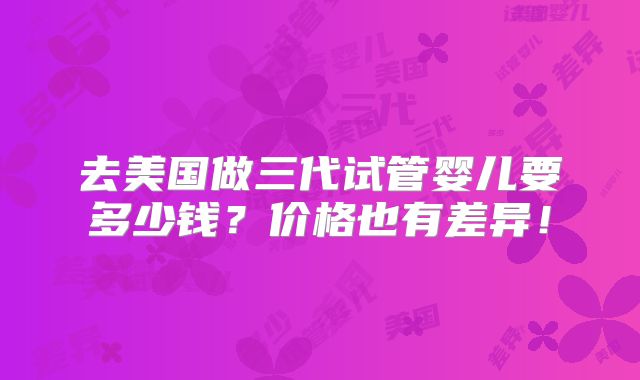去美国做三代试管婴儿要多少钱?价格也有差异!